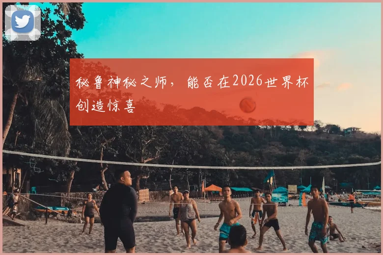 秘鲁神秘之师，能否在2026世界杯创造惊喜
