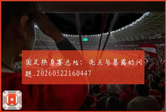 国足热身赛总结：亮点与暴露的问题_20260522160447