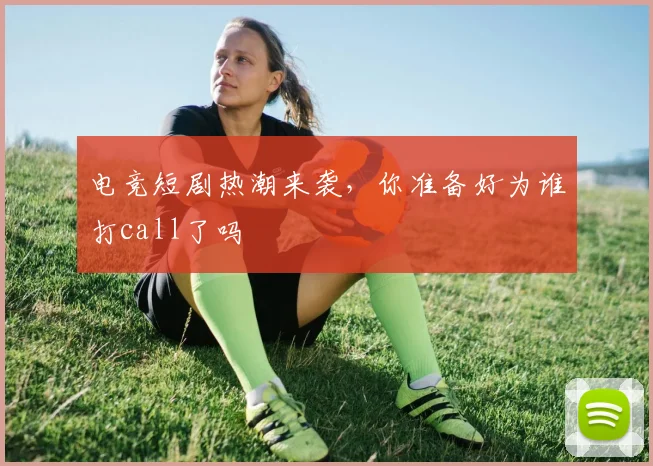 电竞短剧热潮来袭，你准备好为谁打call了吗