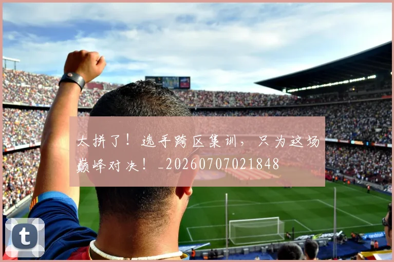 太拼了!选手跨区集训,只为这场巅峰对决!_20260707021848
