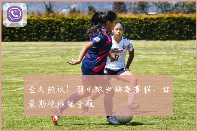 全民热议!羽毛球世锦赛赛程,你最期待谁能夺冠