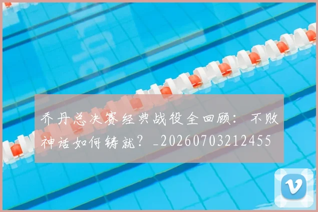 乔丹总决赛经典战役全回顾:不败神话如何铸就?_20260703212455