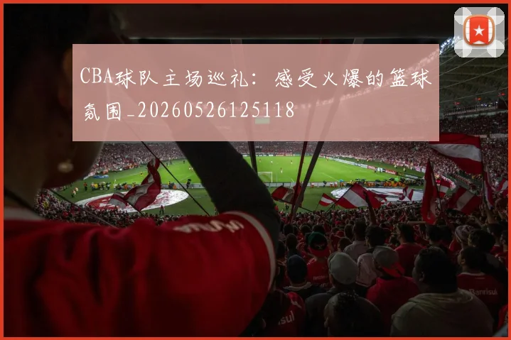 CBA球队主场巡礼:感受火爆的篮球氛围_20260526125118
