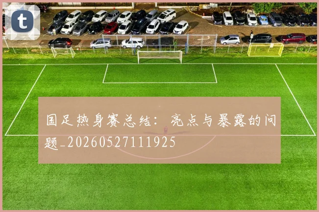 国足热身赛总结：亮点与暴露的问题_20260527111925