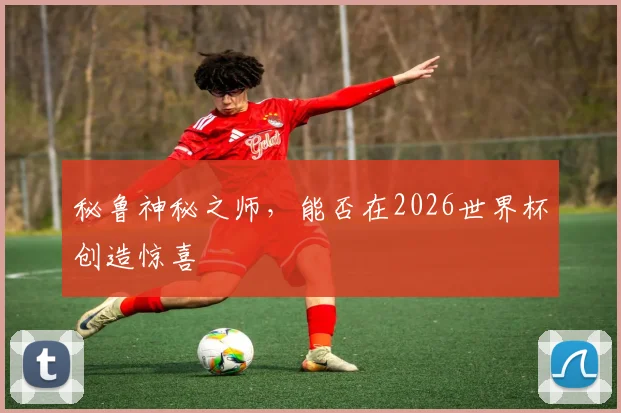 秘鲁神秘之师,能否在2026世界杯创造惊喜