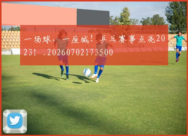 一场球，一座城！乒乓赛事点亮2023！_20260702173500
