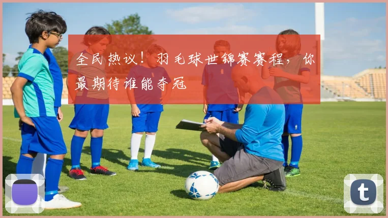 全民热议！羽毛球世锦赛赛程，你最期待谁能夺冠