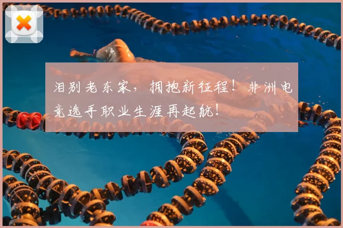 泪别老东家,拥抱新征程!非洲电竞选手职业生涯再起航!