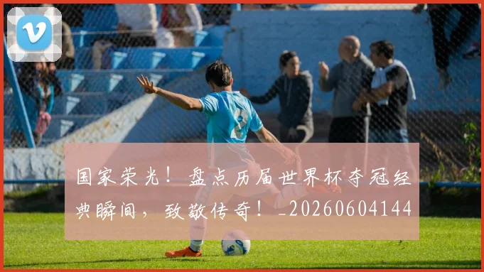 国家荣光！盘点历届世界杯夺冠经典瞬间，致敬传奇！_20260604144326