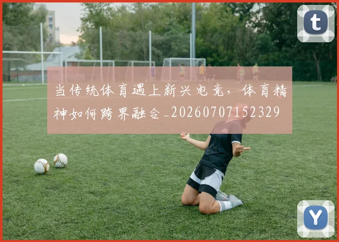 当传统体育遇上新兴电竞，体育精神如何跨界融合_20260707152329